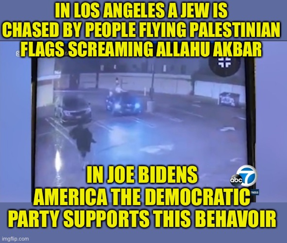 Supporting this is Democratic Shame | IN LOS ANGELES A JEW IS CHASED BY PEOPLE FLYING PALESTINIAN FLAGS SCREAMING ALLAHU AKBAR; IN JOE BIDENS AMERICA THE DEMOCRATIC PARTY SUPPORTS THIS BEHAVOIR | image tagged in arab,palestine,israel,jews,shame,democratic hypocrisy | made w/ Imgflip meme maker