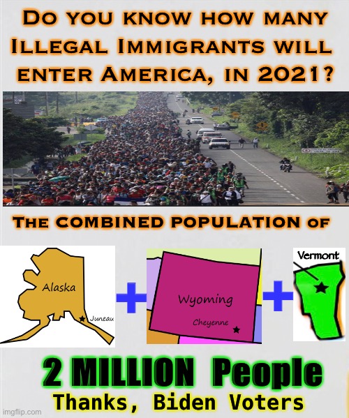 Thanks, Biden Voters! | Do you know how many Illegal Immigrants will 
enter America, in 2021? The COMBINED POPULATION of; +; Vermont; +; 2 MILLION  People; Thanks, Biden Voters | image tagged in illegal immigration,6000 every day,biden hates america,america last,dems hate america,six thousand | made w/ Imgflip meme maker