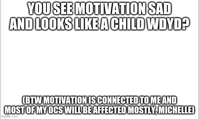 Looks like im mad | YOU SEE MOTIVATION SAD AND LOOKS LIKE A CHILD WDYD? (BTW MOTIVATION IS CONNECTED TO ME AND MOST OF MY OCS WILL BE AFFECTED MOSTLY, MICHELLE) | image tagged in white background | made w/ Imgflip meme maker