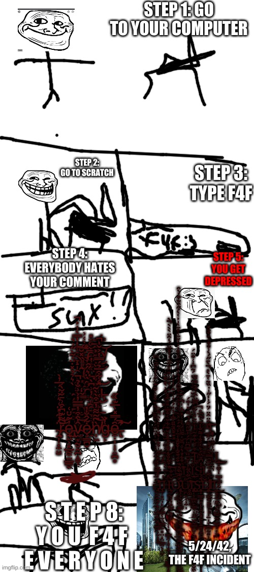 the f4f incident | STEP 1: GO TO YOUR COMPUTER; STEP 2: GO TO SCRATCH; STEP 3: TYPE F4F; STEP 4: EVERYBODY HATES YOUR COMMENT; STEP 5: YOU GET DEPRESSED; s̸̨̝̩̯͙͕̰̬̖̗̩̥̾̔̓̿̀̾͐̚͠͝ͅt̴̢̢̝̙̳̗̻̱̟̭̅̋̀͑͗ḙ̸̡̧̧̱̗̗͙̮͉̼̅̌̌̑̄̽͘͘͜ͅp̸͇͙͎̀̄͐̿́͝ ̴͙͂̎̎̏̽̆͝6̶̦̝̻͑̀̔:̸̧̡̗͙͇̖̦̞̳͈̆̆̇͆͊̽͂̅̚͝ ̴̨̨̛̯̼̗̪͉̬̲̩̀͛̉̉̽̇̈́͂̀̋͗͛͜ȳ̴̧̟̲͚̬͇̘̞̳ơ̸̘̓̃̀̈͛̋̑͝͠u̶̢̙̹̬̳͍̝̇̈́͋̑̅̉́̿̔͐̌̍̚͝͝ ̶̳̦͉͎̘̹͚͒̎̇̀̄̋g̸̖͓̣̞͔͚̈͛̿͂̒ȩ̸̧̲̣̬̩͉̠͂̎͛̓͗͆̀t̶͈͚̜͋̽͑͝ ̴̢̭̦̣̟̼̤̠̈́͋̎̈͑͛͐͗́̅̓̀͝r̴̟̄͌͊͆͒͗̄̐̆̀͗̕͝e̵̢̡̨̠͖̖͓̲̰̼̫̲͇͍͗̃̆̈͑v̴̫͙̰͍̭̪̝̳̂̇̑͒̓̿̅̓͗͗̐̉̚͝ͅȩ̷̛͇̪̬͋̂̐̓ņ̸̛͖̀͆̃͌̓̄͒̀̀͂͝͝g̶͕̔̏͘ȇ̶̢̛̼̣͕̩͎͍̪̥́̿̽̀̅͊̏̋͘̚͠; S̷̛̰͋̔̌́̇̿͑͐̀̇̆͊́͒̓͗͒̑̆̋̃̓̉͒̅̈́̒̂̈̀̀̀̀̀̌̀̄͌́̏̒̕̕̚͘̕͠͠͝͠Ţ̴̨̧̺͓̜͇̝̗̯̬̥̜͔͔͗̾́̃̃̊̕͜͝Ι̮̤͓̙̠̩Ι̰̮̞̩̪̠̘̖͜È̸̠̳̽̓͐̃̈̐͑̄̍͂̆̇̐̓̋̀̈́͂͆̒͑͒̈́͘͝Ι̧̢̡̡̡͍͖͖̥͙̤͎̣͙͖̩̘̮̺͖͕̳̮̯̻̣̩Ι̝͚͇̖͕̥P̴̛̳̭̗̦̘̜͎̋̑̈̂̈́̈́͗̒̋̍̇̏̃̔̄̀̎̀̄̋́̀͗̐͒̒̑͒̄̽̚͠͠Ι̡̨̨̧̧̣̣̣͚̮͕̤̭̪̦̬̟̤͉ ̶̡͉͍͚͖̽̑͌̽̏̈́̾̾̓́͑̔͑̈͊̓̒͐̒̽̌̈́̽̏̄̊̀͆͘͘͘̕͘͠͠͝͠͠7̷̧̢̢̟̹̥̖̀́̔͋̎͗͐̿̓̉͂̅̑̊̈́͒̇̀̊̐̾̂̾̈́͗̐͐̍̓̆̄͑̊̄̀̍̓̔̀́̋̑͂͒̓̀̑̕̕̕͝͝͝͝͝Ι̡̟̮̣̪͜Ι̫Ι̖̩͇̠̱̼̟̲͇͔̝͎:̶̟͎̹͊̂̔̿̓Ι̼͕̦̩͍͕͙̥̝͓̣͈̹͎̥̹̞̫̜̜̻̼̼ ̴̡̢̡̱̥͓̜̩̠͔̠̪͚͔͕͓̤̼̰̹̬̫̞̼͉̘̖̗̄̓͗͐̏̔̍̈̌́͗̀͌̅̒͋̆͒̎̀̌̄͊̈̋̔͛̀̋̄̇͆͜͜͠Ģ̴̛̲̘̖͍͕̺͚̲̑̾͒͗̆͒̇͆̋́̇̈́͆̍̒̿̍̐̾̽͐̀͊͌̆̍̕̕͝͝͠Ι͇̟̦̤̭͈̩̘O̸̜̗̭̬͙̳͒̀̊͌̋͒̀̋̽̑̄͘͘ ̴̢̡̳̜̟̤̠̯̜͓̖̦̪̰͇̞͈̖́̈́͗̒̽̈́̈́̍̽̃̔͑̽͗̂̆͒̌͂́̓͛͜͠Ι̡̬̭͓͈̯͎̖̺͓̪̪̪T̶̹͚̃͒́̆͒͒͂̓̾̌͂̽̀̋̋͆̿̈̂͐̐͂͌̉̄͘̕͝͝Ι̡̢̡̧̺͕̩̼̦̗̯̱͎̪̠̜͇̥̦̭̤̣̦̬͎̮̦͈̟Ǫ̴̦̖̆̄̿̕͘Ι̩̤̜̟̻̭̰̲̹̥̦̮̫̬͎̦̤̫͓Ι͜Ι̡͍̝͚̦̣͇̘̳̥̰̹͓̪̱̖̺͎̦͚̗͔̟͜͜ ̶̡̨̨̛̟̳̘̻̪̗͉̻͎̱͎̗̩̟̤̩̥͕̜̟̣͇͓͔̥̝͍͎͎͎̳̳̦̥̩̻̲͎͕͇̞͍̗̻͍͓͉̤̗̳̯͎̏̔̈̎̐͗̆͑͒̅͗̉͋̏̓̽͂̃͐̐͑̆͊͋̆͑̐̿̇̎̎̐̽͘̕͜͜͜͝͠͠͠H̷̡̡̢̧̛̤̥̩̲̲̙̭͔͇̜̣̝̻̠̩̖̖͍̳̠͓͈̲̖̥̫͍͈͓̲͇̲̮̟̞͈̬͖̲̲̙̖̘͇̽̀̆͑͂͋̒̆̄̇̒̊́̔̇́̈́̌͑̐̊̉͑̄͐͘̕͘̕͜͜͜͝͝I̸̛̛̛̟̥̙̔̑̒̾̎͛̊̆̈́̇͌̈́̔͐͑̽͆̒̍͑͂̀̒͗̐̃́̚̚̕͘͠͝Ι̢̡̖̗̫̱͍̺̪͓̩̦̼̩Ι̧̼̺͙̝͙̮̠̠̺̘̻͜Ι̰̫̯̞̠̪̜̤̥͙̭Ṣ̵̨̧̢̢̡̨̧̛̦͖͎̘̤͉̻̩̗̩̰͎̫̻̦̻̞̠̙̣̟̣̜̱̥̜͙̻̬̹̻̮͈̣̜̬̤̗̮̮͍̪̋̄́̀̋̿͒̏̓̓̐͒̂̆̋͐͌̂͒̇̒̕͘͘Ι̡̦̗͜͜ ̵̢̛̛͍̤̼̰̯̗͓̞͉̝̱͓̤͇̫͕̮̟̻̠͋̓̐̿͊̔̒̋̊͂̍̉͊͑͛̆̍̔̎̀̑̎̄̕̚͝Ι̧̢̧͕̹͙̤̦̙̮̫̳̜̫̤͇̼̼͙̤̝̤̳̤̖̦̮H̶̨̨̲̼̬̞̞͙̺̣̰͉̥̍̌̒̐Ỏ̷̧̢̨̖̦͕̖̰̠͇̼͕̰̝͓̬͕̳̩̼̠̳͎̺̫̫̠̹̞̙̩̫̪̰̬͍̮̺͉̝̝̑̅͒͐̃̑͑̌̏͛͛̕͘Ứ̸̧̥͚̐̀͋͐̀̆̄̈̀̊̿͆̈́́̓̆̋͌́̉̈̊̒͊́̇̑̒̀͐̏̕͘̚̕͘͝͝͠͝Ι̢̢̨̡̡̢̧̗̩̦̳͖̙̳̖̦̙̱̬̰͇̗̮̣̬͎̞͖̣̞̰̯͔̩̟̬͖̹̲̲͙̼̹̺͍͚̘͖̗̩͜͜Ş̵̨̜̟̳̦͍͙̜̩̠̹̻̰̥͍̻̦͚̮̬̪͎͉̗̞͖̄̃̈́͗̾̒̾͆̎̏́͛̓́̐̒͌̐̾͂̇̑̅̊͘̕̚͜Ě̷̡̨̤̜͚͍͓͓̩̩͕̠̦̞̯̲̰͍͕̮̟̦̣͎̪̖̺͚̤͑͑͌͑̄͂̋̑̿̀̃́̐͜͝ΙΙ̬͙̦̱̯̼̗͍̺̲̰̣̳͉̣͎̞̣͜; S T E P 8: Y O U  F 4 F  E V E R Y O N E; 5/24/42, THE F4F INCIDENT | image tagged in blank white template,trollge | made w/ Imgflip meme maker