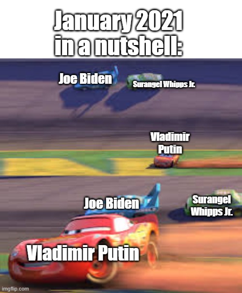 lightning mcqueen winning | January 2021 in a nutshell:; Joe Biden; Surangel Whipps Jr. Vladimir Putin; Joe Biden; Surangel Whipps Jr. Vladimir Putin | image tagged in lightning mcqueen winning | made w/ Imgflip meme maker