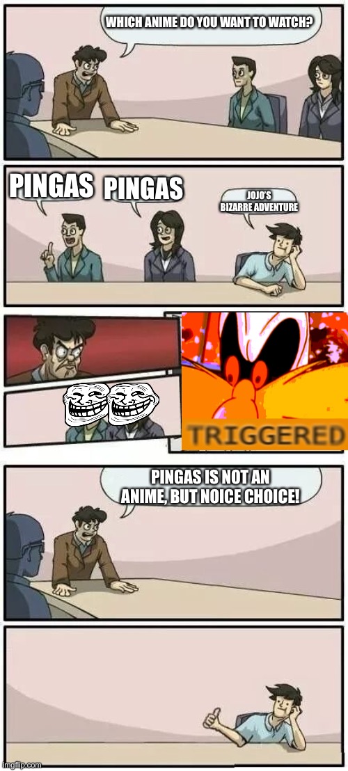 Pingas as an anime!? (Double Trolled!!) | WHICH ANIME DO YOU WANT TO WATCH? PINGAS; PINGAS; JOJO’S BIZARRE ADVENTURE; PINGAS IS NOT AN ANIME, BUT NOICE CHOICE! | image tagged in boardroom meeting suggestion 2,memes,jojo's bizarre adventure,trolled,anime,pingas | made w/ Imgflip meme maker