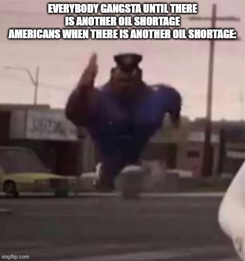 Everybody gangsta until | EVERYBODY GANGSTA UNTIL THERE IS ANOTHER OIL SHORTAGE
AMERICANS WHEN THERE IS ANOTHER OIL SHORTAGE: | image tagged in everybody gangsta until | made w/ Imgflip meme maker