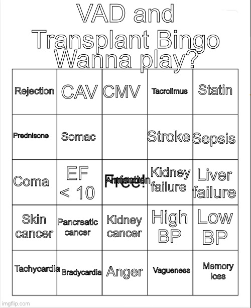 Blank Bingo | VAD and Transplant Bingo; Wanna play? CMV; CAV; Statin; Rejection; Tacrolimus; Prednisone; Sepsis; Stroke; Somac; Kidney failure; Infection; Arrhythmia; Coma; Liver failure; EF < 10; Skin cancer; Pancreatic cancer; Low BP; High BP; Kidney cancer; Tachycardia; Bradycardia; Memory loss; Anger; Vagueness | image tagged in blank bingo | made w/ Imgflip meme maker