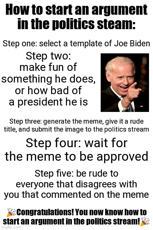 What? I'm right. | How to start an argument in the politics steam:; Step one: select a template of Joe Biden; Step two: make fun of something he does, or how bad of a president he is; Step three: generate the meme, give it a rude title, and submit the image to the politics stream; Step four: wait for the meme to be approved; Step five: be rude to everyone that disagrees with you that commented on the meme; 🎉Congratulations! You now know how to start an argument in the politics stream!🎉 | image tagged in blank white template | made w/ Imgflip meme maker