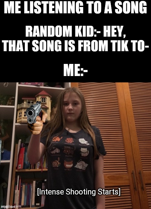 Lol | ME LISTENING TO A SONG; RANDOM KID:- HEY, THAT SONG IS FROM TIK TO-; ME:-; [Intense Shooting Starts] | image tagged in blank black,hollywithasideofmemes holding gun,intenseshootingstarts | made w/ Imgflip meme maker