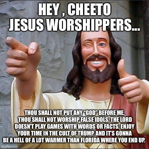 Buddy Christ Meme | HEY , CHEETO JESUS WORSHIPPERS... THOU SHALL NOT PUT ANY “GOD” BEFORE ME.  THOU SHALL NOT WORSHIP FALSE IDOLS. THE LORD DOESN’T PLAY GAMES WITH WORDS OR FACTS. ENJOY YOUR TIME IN THE CULT OF TRUMP. AND IT’S GONNA BE A HELL OF A LOT WARMER THAN FLORIDA WHERE YOU END UP. | image tagged in memes,buddy christ | made w/ Imgflip meme maker