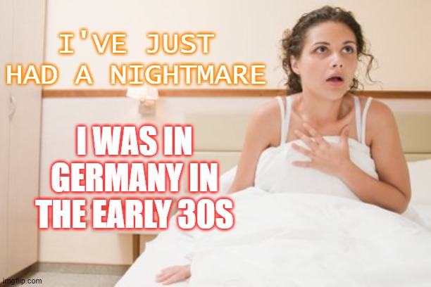 I've just had a nightmare; I was in Germany in the early 30s | I'VE JUST HAD A NIGHTMARE; I WAS IN GERMANY IN THE EARLY 30S | image tagged in waking up from a nightmare | made w/ Imgflip meme maker