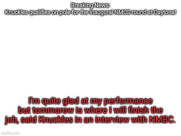 Blank White Template | Breaking News:
Knuckles qualifies on pole for the Inaugural NMCS round at Daytona! I'm quite glad at my performance but tommorow is where I will finish the job, said Knuckles in an interview with NMBC. | image tagged in nmcs,knuckles,nascar,memes,qualifying | made w/ Imgflip meme maker