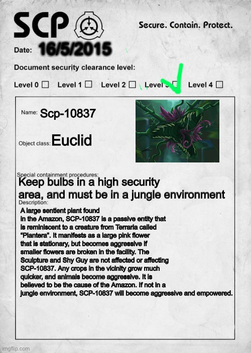 SCP-10837 | 16/5/2015; Scp-10837; Euclid; Keep bulbs in a high security area, and must be in a jungle environment; A large sentient plant found in the Amazon, SCP-10837 is a passive entity that is reminiscent to a creature from Terraria called “Plantera”. It manifests as a large pink flower that is stationary, but becomes aggressive if smaller flowers are broken in the facility. The Sculpture and Shy Guy are not affected or affecting SCP-10837. Any crops in the vicinity grow much quicker, and animals become aggressive. It is believed to be the cause of the Amazon. If not in a jungle environment, SCP-10837 will become aggressive and empowered. | image tagged in scp document | made w/ Imgflip meme maker
