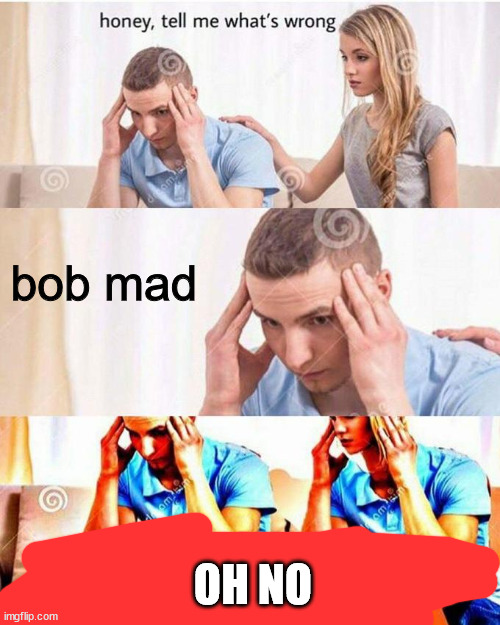 bob | bob mad; OH NO | image tagged in honey tell me what's wrong | made w/ Imgflip meme maker