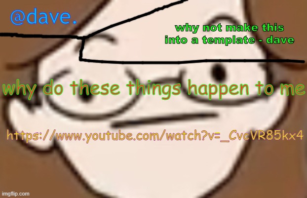 https://www.youtube.com/watch?v=_CvcVR85kx4 | why do these things happen to me; https://www.youtube.com/watch?v=_CvcVR85kx4 | image tagged in daves template 4 i think | made w/ Imgflip meme maker
