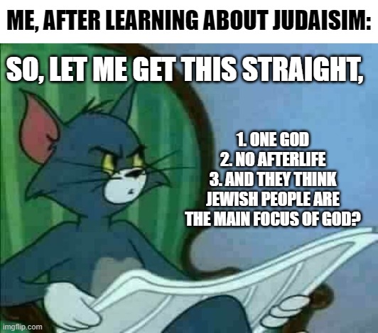 Well, At least they still know that God created everything and that's good enough | ME, AFTER LEARNING ABOUT JUDAISIM:; SO, LET ME GET THIS STRAIGHT, 1. ONE GOD
2. NO AFTERLIFE
3. AND THEY THINK JEWISH PEOPLE ARE THE MAIN FOCUS OF GOD? | image tagged in tom cat wtf,judaism,religions,god,not bad,then where you go after you die | made w/ Imgflip meme maker