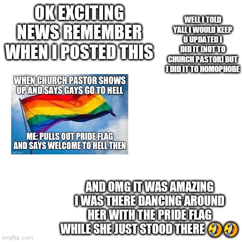 Blank Transparent Square | WELL I TOLD YALL I WOULD KEEP U UPDATED I DID IT (NOT TO CHURCH PASTOR) BUT I DID IT TO HOMOPHOBE; OK EXCITING NEWS REMEMBER WHEN I POSTED THIS; AND OMG IT WAS AMAZING I WAS THERE DANCING AROUND HER WITH THE PRIDE FLAG WHILE SHE JUST STOOD THERE 🤣🤣 | image tagged in memes,blank transparent square | made w/ Imgflip meme maker