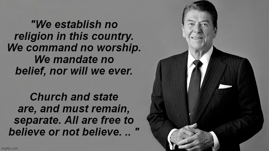 Ronald Reagan We establish no religion | "We establish no religion in this country.
We command no worship.
We mandate no belief, nor will we ever. Church and state are, and must remain, separate. All are free to believe or not believe. .. " | image tagged in ronald reagan | made w/ Imgflip meme maker