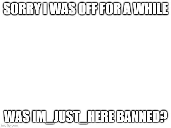 ??? | SORRY I WAS OFF FOR A WHILE; WAS IM_JUST_HERE BANNED? | image tagged in blank white template | made w/ Imgflip meme maker