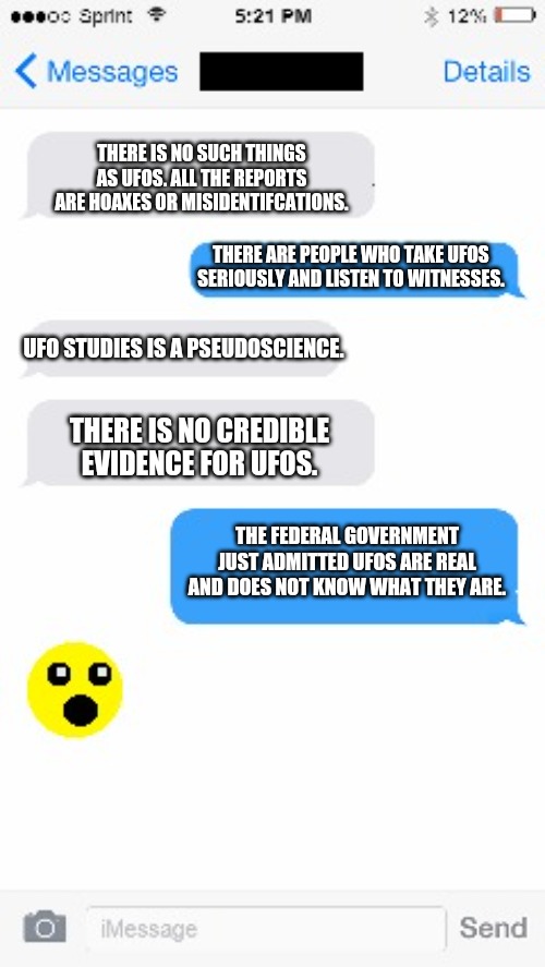 UFO Evidence |  THERE IS NO SUCH THINGS AS UFOS. ALL THE REPORTS ARE HOAXES OR MISIDENTIFCATIONS. THERE ARE PEOPLE WHO TAKE UFOS SERIOUSLY AND LISTEN TO WITNESSES. UFO STUDIES IS A PSEUDOSCIENCE. THERE IS NO CREDIBLE EVIDENCE FOR UFOS. THE FEDERAL GOVERNMENT JUST ADMITTED UFOS ARE REAL AND DOES NOT KNOW WHAT THEY ARE. | image tagged in text conversation,ufos | made w/ Imgflip meme maker