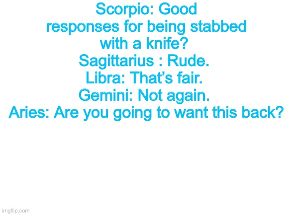 Blank White Template | Scorpio: Good responses for being stabbed with a knife? 
Sagittarius : Rude. 
Libra: That’s fair. 
Gemini: Not again. 
Aries: Are you going to want this back? | image tagged in blank white template | made w/ Imgflip meme maker