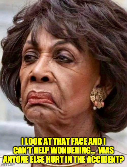 Needs a lot of lipstick | I LOOK AT THAT FACE AND I CAN'T HELP WONDERING...  WAS ANYONE ELSE HURT IN THE ACCIDENT? | image tagged in maxine waters | made w/ Imgflip meme maker