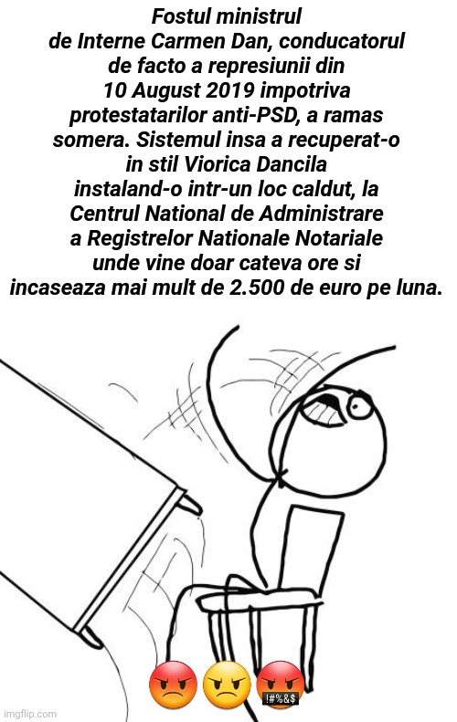 ..... | Fostul ministrul de Interne Carmen Dan, conducatorul de facto a represiunii din 10 August 2019 impotriva protestatarilor anti-PSD, a ramas somera. Sistemul insa a recuperat-o in stil Viorica Dancila instaland-o intr-un loc caldut, la Centrul National de Administrare a Registrelor Nationale Notariale unde vine doar cateva ore si incaseaza mai mult de 2.500 de euro pe luna. 😡😠🤬 | image tagged in memes,table flip guy | made w/ Imgflip meme maker