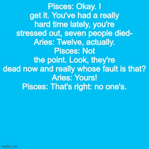 Blank Transparent Square | Pisces: Okay. I get it. You've had a really hard time lately, you're stressed out, seven people died-
Aries: Twelve, actually.
Pisces: Not the point. Look, they're dead now and really whose fault is that?
Aries: Yours!
Pisces: That's right: no one's. | image tagged in memes,blank transparent square | made w/ Imgflip meme maker