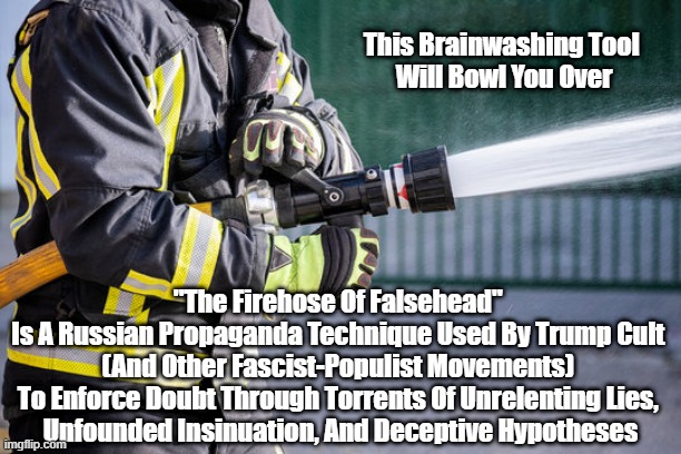 "This Russian Brainwashing Tool Will Bowl You Over" | This Brainwashing Tool 
Will Bowl You Over; "The Firehose Of Falsehead" 
Is A Russian Propaganda Technique Used By Trump Cult 
(And Other Fascist-Populist Movements) 
To Enforce Doubt Through Torrents Of Unrelenting Lies, 
Unfounded Insinuation, And Deceptive Hypotheses | image tagged in falsehood,lies,mendacity,deception,duplicity,doubt | made w/ Imgflip meme maker