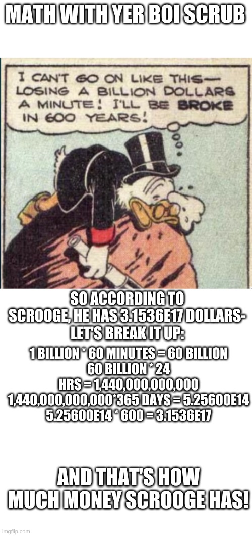 I got so bored I tried to solve this- This may be wrong so if anyone wants to try it go ahead- | MATH WITH YER BOI SCRUB; SO ACCORDING TO SCROOGE, HE HAS 3.1536E17 DOLLARS-
LET'S BREAK IT UP:; 1 BILLION * 60 MINUTES = 60 BILLION
60 BILLION * 24 HRS = 1,440,000,000,000
1,440,000,000,000*365 DAYS = 5.25600E14
5.25600E14 * 600 = 3.1536E17; AND THAT'S HOW MUCH MONEY SCROOGE HAS! | image tagged in blank white template | made w/ Imgflip meme maker