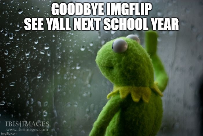 ? | GOODBYE IMGFLIP SEE YALL NEXT SCHOOL YEAR | image tagged in kermit window | made w/ Imgflip meme maker