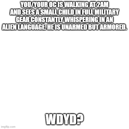 Blank Transparent Square | YOU/YOUR OC IS WALKING AT 2AM AND SEES A SMALL CHILD IN FULL MILITARY GEAR CONSTANTLY WHISPERING IN AN ALIEN LANGUAGE. HE IS UNARMED BUT ARMORED. WDYD? | image tagged in memes,blank transparent square | made w/ Imgflip meme maker