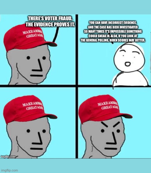 MAGA NPC (AN AN0NYM0US TEMPLATE) | THERE’S VOTER FRAUD. THE EVIDENCE PROVES IT. YOU CAN HAVE INCORRECT EVIDENCE. AND THE CASE HAS BEEN INVESTIGATED SO MANY TIMES IT’S IMPOSSIBLE SOMETHING COULD SNEAK IN. ALSO, IF YOU LOOK AT THE GENERAL POLLING, BIDEN SCORES WAY BETTER. | image tagged in maga npc an an0nym0us template | made w/ Imgflip meme maker