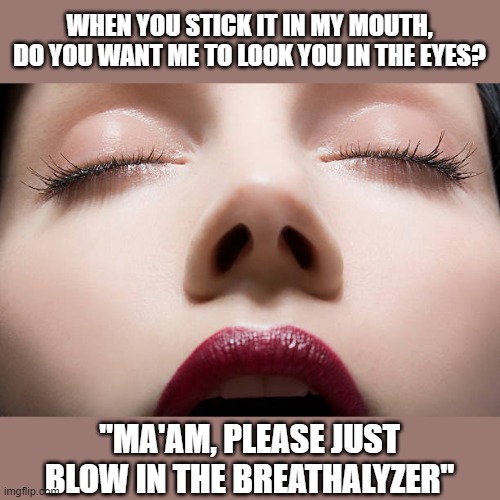 Just blow | WHEN YOU STICK IT IN MY MOUTH, DO YOU WANT ME TO LOOK YOU IN THE EYES? "MA'AM, PLEASE JUST BLOW IN THE BREATHALYZER" | image tagged in breathalyzer,cop | made w/ Imgflip meme maker