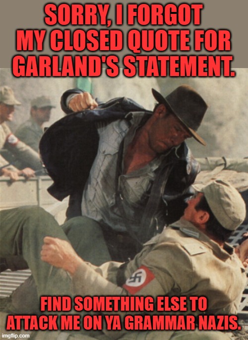 Indiana Jones Punching Nazis | SORRY, I FORGOT MY CLOSED QUOTE FOR GARLAND'S STATEMENT. FIND SOMETHING ELSE TO ATTACK ME ON YA GRAMMAR NAZIS. | image tagged in indiana jones punching nazis | made w/ Imgflip meme maker