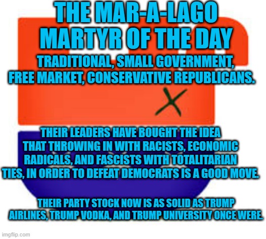 Lay Down With Dogs, Wake Up Trump's Bitch. | THE MAR-A-LAGO MARTYR OF THE DAY; TRADITIONAL, SMALL GOVERNMENT, FREE MARKET, CONSERVATIVE REPUBLICANS. THEIR LEADERS HAVE BOUGHT THE IDEA THAT THROWING IN WITH RACISTS, ECONOMIC RADICALS, AND FASCISTS WITH TOTALITARIAN TIES, IN ORDER TO DEFEAT DEMOCRATS IS A GOOD MOVE. THEIR PARTY STOCK NOW IS AS SOLID AS TRUMP AIRLINES, TRUMP VODKA, AND TRUMP UNIVERSITY ONCE WERE. | image tagged in politics | made w/ Imgflip meme maker