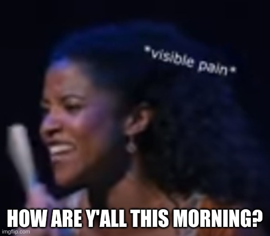 .......... | HOW ARE Y'ALL THIS MORNING? | image tagged in visible pain | made w/ Imgflip meme maker