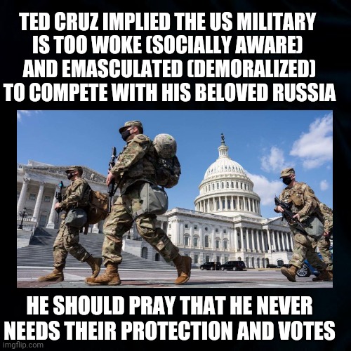 Ted Cruz Messed up Again | TED CRUZ IMPLIED THE US MILITARY 
IS TOO WOKE (SOCIALLY AWARE) 
AND EMASCULATED (DEMORALIZED) TO COMPETE WITH HIS BELOVED RUSSIA; HE SHOULD PRAY THAT HE NEVER NEEDS THEIR PROTECTION AND VOTES | image tagged in military,national guard,ted cruz memes,social awareness,demoralized,russia | made w/ Imgflip meme maker