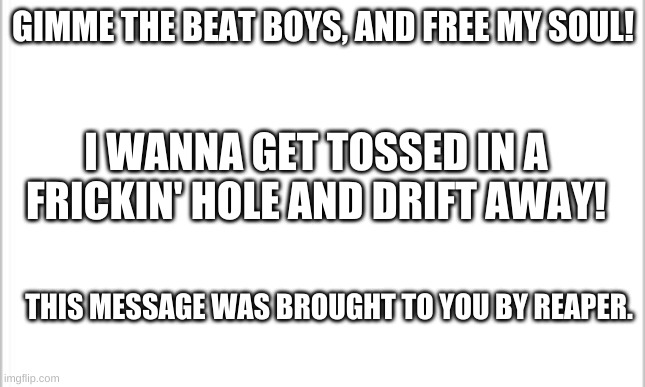 white background | GIMME THE BEAT BOYS, AND FREE MY SOUL! I WANNA GET TOSSED IN A FRICKIN' HOLE AND DRIFT AWAY! THIS MESSAGE WAS BROUGHT TO YOU BY REAPER. | image tagged in white background | made w/ Imgflip meme maker