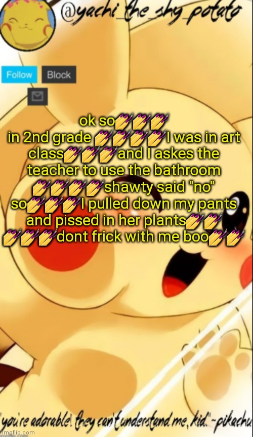 Yachis pika temp | ok so💅💅💅
in 2nd grade 💅💅💅💅I was in art class💅💅💅and I askes the teacher to use the bathroom 💅💅💅💅shawty said "no" so💅💅💅I pulled down my pants and pissed in her plants💅💅 💅💅💅dont frick with me boo💅💅 | image tagged in yachis pika temp | made w/ Imgflip meme maker