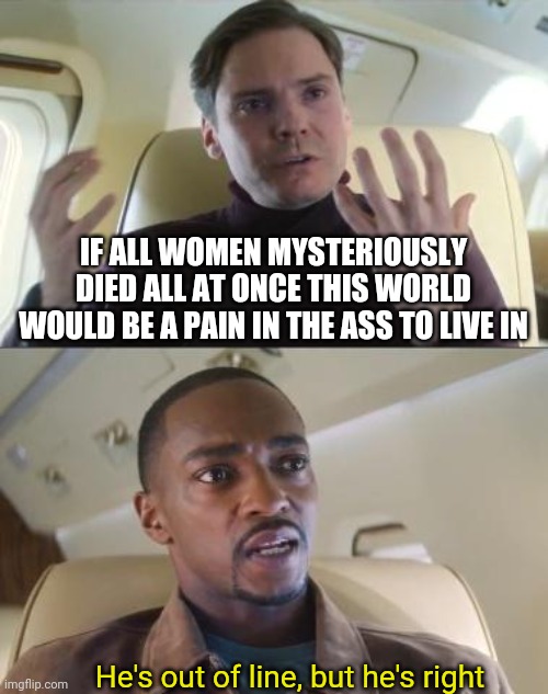 Pain in ass | IF ALL WOMEN MYSTERIOUSLY DIED ALL AT ONCE THIS WORLD WOULD BE A PAIN IN THE ASS TO LIVE IN; He's out of line, but he's right | image tagged in he s out of line but he s right | made w/ Imgflip meme maker