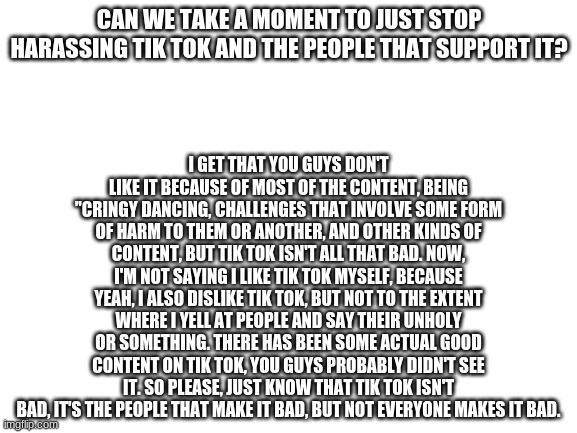 Just, please | CAN WE TAKE A MOMENT TO JUST STOP HARASSING TIK TOK AND THE PEOPLE THAT SUPPORT IT? I GET THAT YOU GUYS DON'T LIKE IT BECAUSE OF MOST OF THE CONTENT, BEING "CRINGY DANCING, CHALLENGES THAT INVOLVE SOME FORM OF HARM TO THEM OR ANOTHER, AND OTHER KINDS OF CONTENT, BUT TIK TOK ISN'T ALL THAT BAD. NOW, I'M NOT SAYING I LIKE TIK TOK MYSELF, BECAUSE YEAH, I ALSO DISLIKE TIK TOK, BUT NOT TO THE EXTENT WHERE I YELL AT PEOPLE AND SAY THEIR UNHOLY OR SOMETHING. THERE HAS BEEN SOME ACTUAL GOOD CONTENT ON TIK TOK, YOU GUYS PROBABLY DIDN'T SEE IT. SO PLEASE, JUST KNOW THAT TIK TOK ISN'T BAD, IT'S THE PEOPLE THAT MAKE IT BAD, BUT NOT EVERYONE MAKES IT BAD. | image tagged in blank white template | made w/ Imgflip meme maker