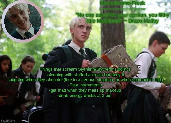 Draco temp 2 | Things that scream Slytherin/Slytherin’s do(hc)

-sleeping with stuffed animals but deny it
-laughing when they shouldn’t(like in a serious situation, or when someone’s hurt)
-Play instruments
-get mad when they mess up makeup
-drink energy drinks at 2 am | image tagged in draco temp 2 | made w/ Imgflip meme maker