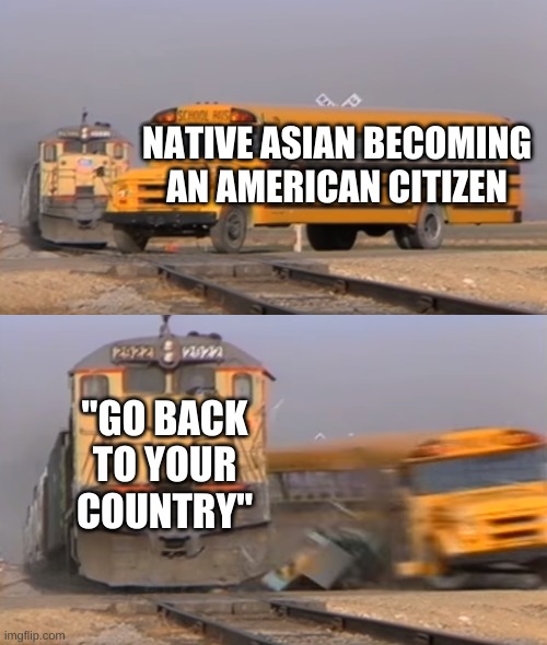 A train hitting a school bus | NATIVE ASIAN BECOMING AN AMERICAN CITIZEN; "GO BACK TO YOUR COUNTRY" | image tagged in a train hitting a school bus | made w/ Imgflip meme maker