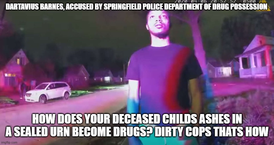 dartavius barnes | DARTAVIUS BARNES, ACCUSED BY SPRINGFIELD POLICE DEPARTMENT OF DRUG POSSESSION; HOW DOES YOUR DECEASED CHILDS ASHES IN A SEALED URN BECOME DRUGS? DIRTY COPS THATS HOW | image tagged in dirty cops,infant,innocent | made w/ Imgflip meme maker