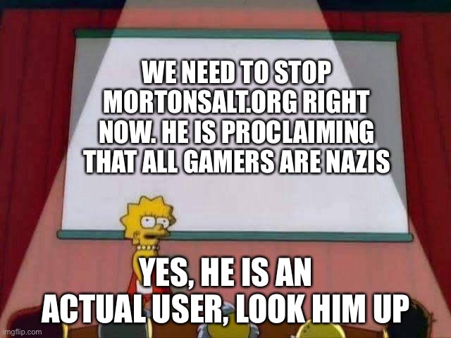 Lisa Simpson Speech | WE NEED TO STOP MORTONSALT.ORG RIGHT NOW. HE IS PROCLAIMING THAT ALL GAMERS ARE NAZIS; YES, HE IS AN ACTUAL USER, LOOK HIM UP | image tagged in lisa simpson speech | made w/ Imgflip meme maker