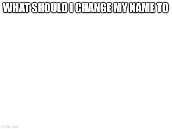 Open to ideas | WHAT SHOULD I CHANGE MY NAME TO | image tagged in blank white template | made w/ Imgflip meme maker