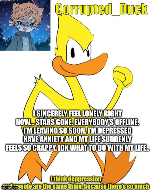 I SINCERELY FEEL LONELY RIGHT NOW... STARS GONE. EVERYBODY’S OFFLINE. I’M LEAVING SO SOON. I’M DEPRESSED HAVE ANXIETY AND MY LIFE SUDDENLY FEELS SO CRAPPY. IDK WHAT TO DO WITH MY LIFE.. | made w/ Imgflip meme maker