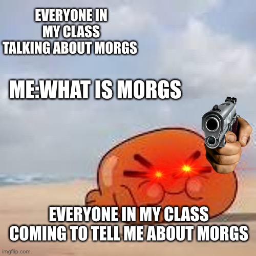 I’m on my way to end your life | EVERYONE IN MY CLASS TALKING ABOUT MORGS; ME:WHAT IS MORGS; EVERYONE IN MY CLASS COMING TO TELL ME ABOUT MORGS | image tagged in fun | made w/ Imgflip meme maker