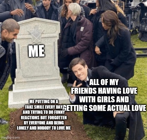 Grant Gustin over grave | ME; ALL OF MY FRIENDS HAVING LOVE WITH GIRLS AND GETTING SOME ACTUAL LOVE; ME PUTTING ON A FAKE SMILE EVERY DAY AND TRYING TO DO FUNNY REACTIONS BUT FORGOTTEN BY EVERYONE AND BEING LONELY AND NOBODY TO LOVE ME | image tagged in grant gustin over grave | made w/ Imgflip meme maker