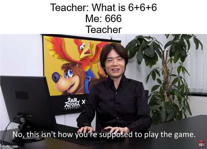 Its 18 | Teacher: What is 6+6+6
Me: 666
Teacher | image tagged in this isn't how you're supposed to play the game | made w/ Imgflip meme maker