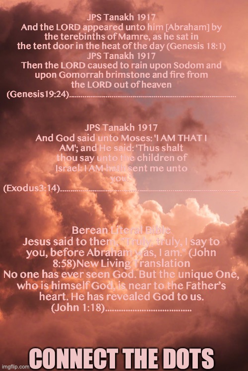 The Great 'I AM' | JPS Tanakh 1917
And the LORD appeared unto him [Abraham] by the terebinths of Mamre, as he sat in the tent door in the heat of the day (Genesis 18:1)
JPS Tanakh 1917
Then the LORD caused to rain upon Sodom and upon Gomorrah brimstone and fire from the LORD out of heaven (Genesis19:24)....................................................................................... JPS Tanakh 1917
And God said unto Moses: 'I AM THAT I AM'; and He said: 'Thus shalt thou say unto the children of Israel: I AM hath sent me unto you.' 
(Exodus3:14)........................................................................................ Berean Literal Bible
Jesus said to them, "Truly, truly, I say to you, before Abraham was, I am." (John 8:58)New Living Translation
No one has ever seen God. But the unique One, who is himself God, is near to the Father’s heart. He has revealed God to us. (John 1:18)...................................... CONNECT THE DOTS | image tagged in trinity,god-head,oneness,unity,onetimes-onetimes-one-equals-one | made w/ Imgflip meme maker