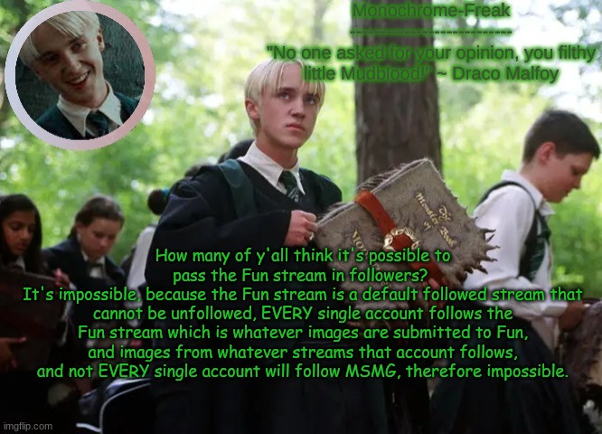 Draco temp 2 | How many of y'all think it's possible to pass the Fun stream in followers? 
It's impossible, because the Fun stream is a default followed stream that cannot be unfollowed, EVERY single account follows the Fun stream which is whatever images are submitted to Fun, and images from whatever streams that account follows, and not EVERY single account will follow MSMG, therefore impossible. | image tagged in draco temp 2 | made w/ Imgflip meme maker